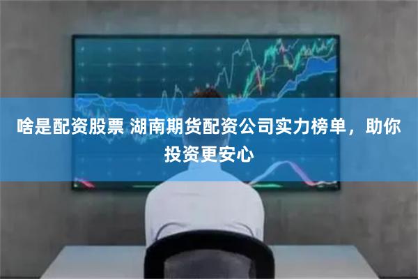 啥是配资股票 湖南期货配资公司实力榜单，助你投资更安心