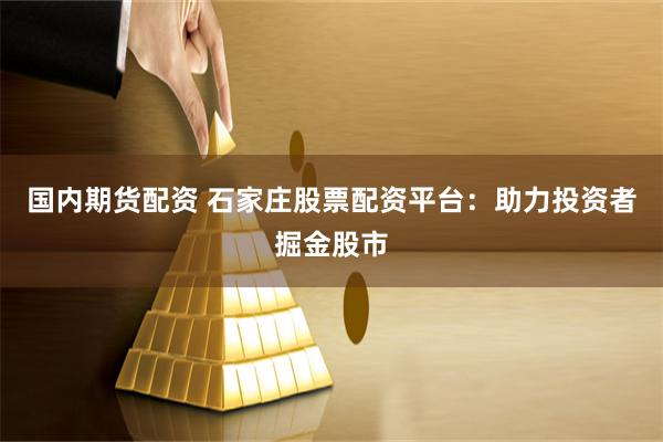 国内期货配资 石家庄股票配资平台：助力投资者掘金股市
