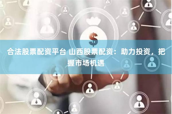 合法股票配资平台 山西股票配资：助力投资，把握市场机遇