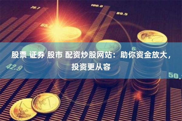 股票 证券 股市 配资炒股网站：助你资金放大，投资更从容
