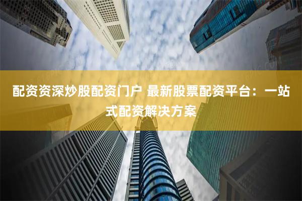 配资资深炒股配资门户 最新股票配资平台：一站式配资解决方案