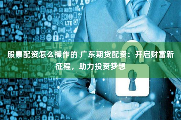 股票配资怎么操作的 广东期货配资：开启财富新征程，助力投资梦想