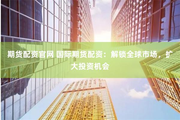期货配资官网 国际期货配资：解锁全球市场，扩大投资机会
